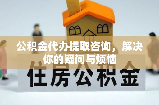 怀柔公积金代办提取咨询，解决你的疑问与烦恼