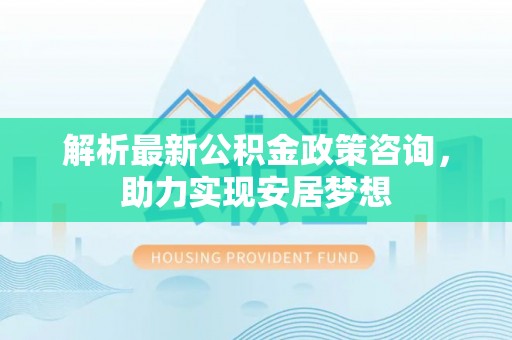 怀柔解析最新公积金政策咨询，助力实现安居梦想