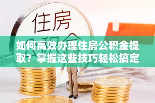 怀柔如何高效办理住房公积金提取？掌握这些技巧轻松搞定