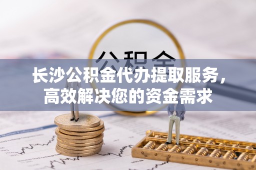 怀柔长沙公积金代办提取服务，高效解决您的资金需求