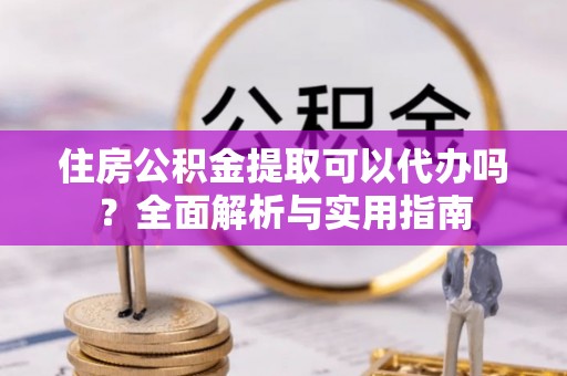 怀柔住房公积金提取可以代办吗？全面解析与实用指南