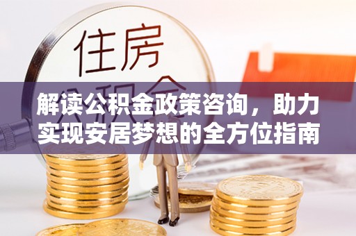 怀柔解读公积金政策咨询，助力实现安居梦想的全方位指南