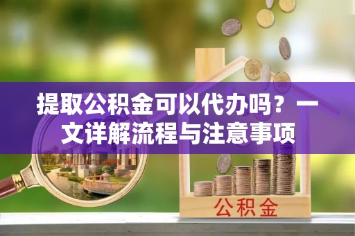 怀柔提取公积金可以代办吗？一文详解流程与注意事项