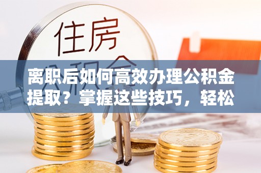 怀柔离职后如何高效办理公积金提取？掌握这些技巧，轻松搞定！