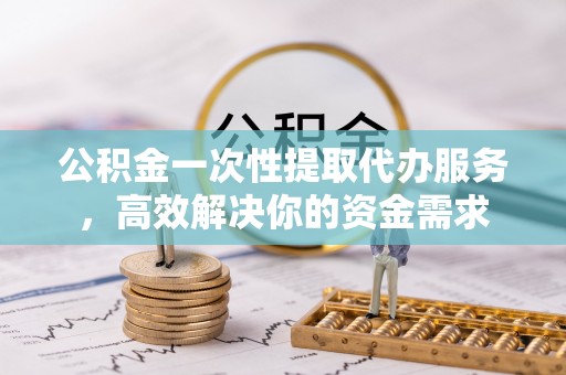 怀柔公积金一次性提取代办服务，高效解决你的资金需求