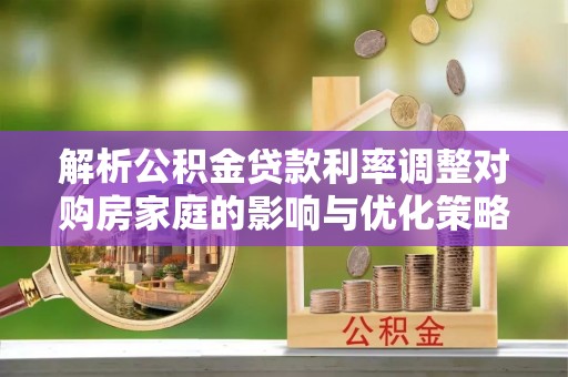 怀柔解析公积金贷款利率调整对购房家庭的影响与优化策略