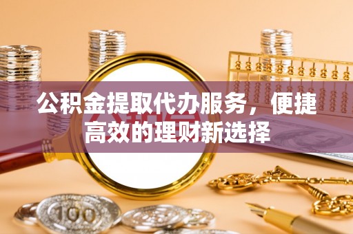 怀柔公积金提取代办服务，便捷高效的理财新选择