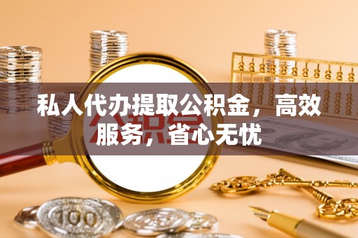 怀柔私人代办提取公积金，高效服务，省心无忧