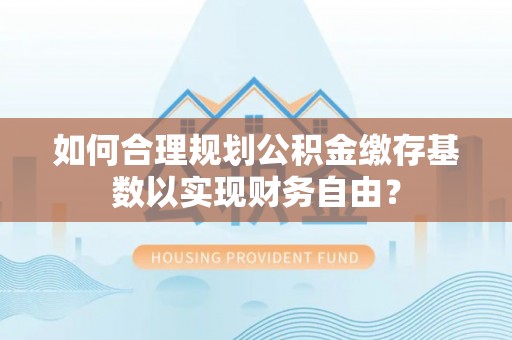 怀柔如何合理规划公积金缴存基数以实现财务自由？