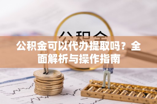怀柔公积金可以代办提取吗？全面解析与操作指南