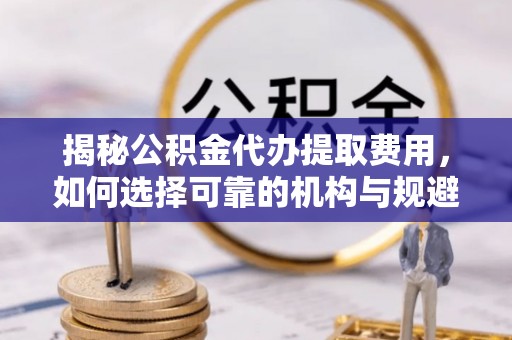 怀柔揭秘公积金代办提取费用，如何选择可靠的机构与规避潜在风险