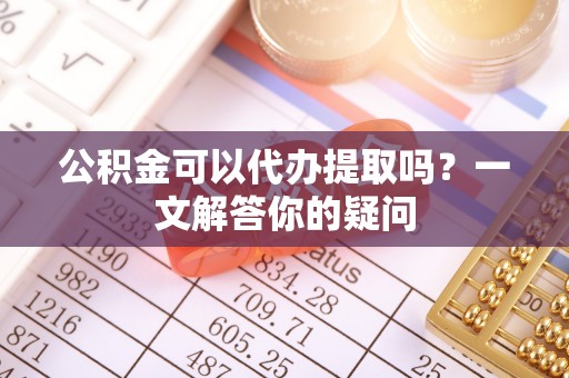 怀柔公积金可以代办提取吗？一文解答你的疑问