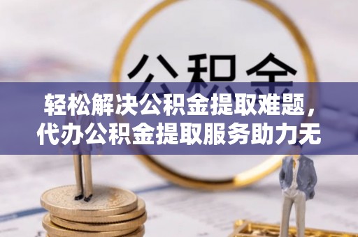 怀柔轻松解决公积金提取难题，代办公积金提取服务助力无忧生活
