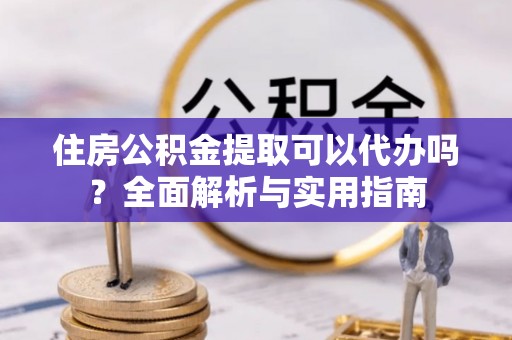 怀柔住房公积金提取可以代办吗？全面解析与实用指南