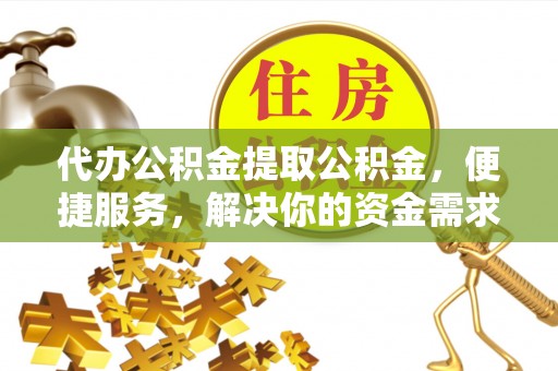 怀柔代办公积金提取公积金，便捷服务，解决你的资金需求