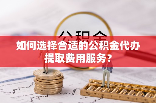怀柔如何选择合适的公积金代办提取费用服务？