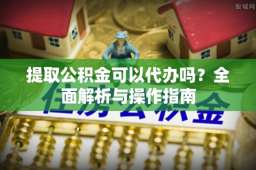 怀柔提取公积金可以代办吗？全面解析与操作指南