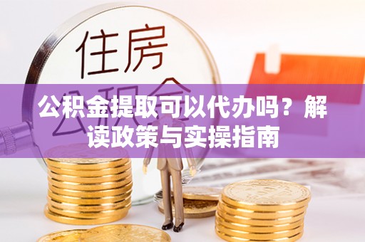 怀柔公积金提取可以代办吗？解读政策与实操指南