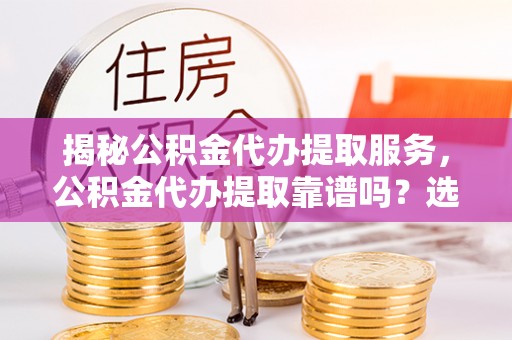怀柔揭秘公积金代办提取服务，公积金代办提取靠谱吗？选择需谨慎