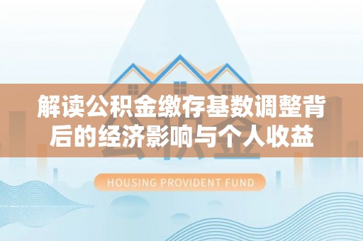 怀柔解读公积金缴存基数调整背后的经济影响与个人收益