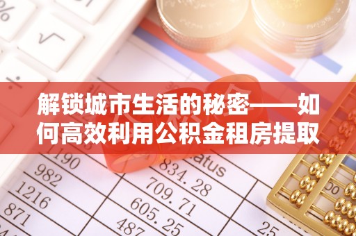 怀柔解锁城市生活的秘密——如何高效利用公积金租房提取政策优化居住体验