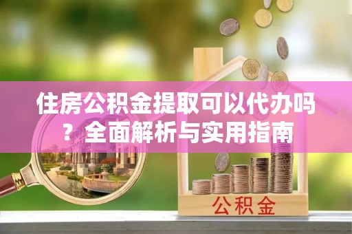 怀柔住房公积金提取可以代办吗？全面解析与实用指南
