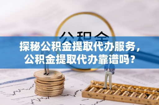 怀柔探秘公积金提取代办服务，公积金提取代办靠谱吗？