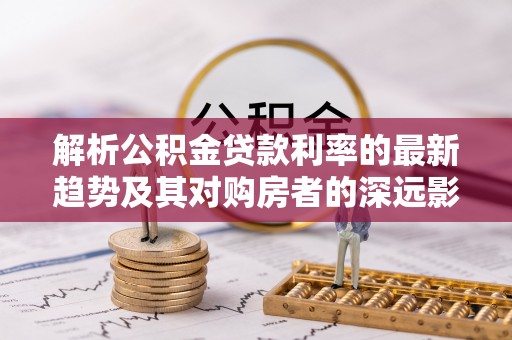 怀柔解析公积金贷款利率的最新趋势及其对购房者的深远影响