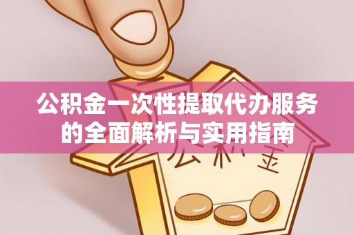 怀柔公积金一次性提取代办服务的全面解析与实用指南