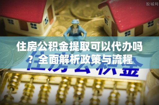 怀柔住房公积金提取可以代办吗？全面解析政策与流程