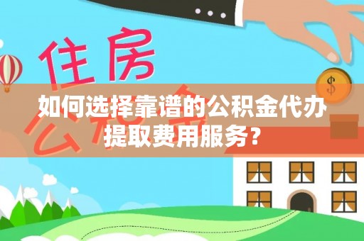 怀柔如何选择靠谱的公积金代办提取费用服务？