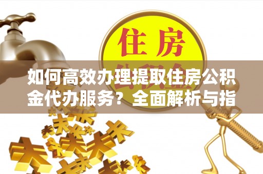 怀柔如何高效办理提取住房公积金代办服务？全面解析与指南
