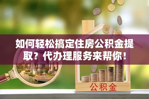怀柔如何轻松搞定住房公积金提取？代办理服务来帮你！