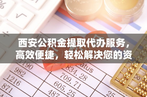 怀柔西安公积金提取代办服务，高效便捷，轻松解决您的资金需求
