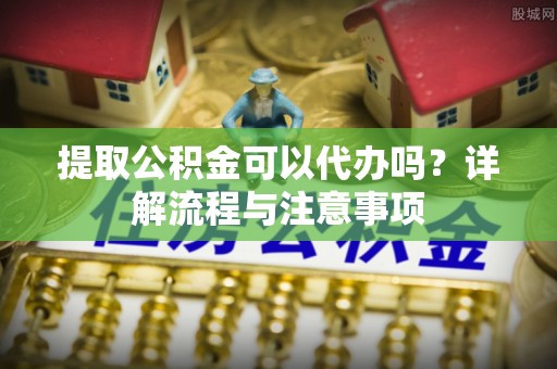 怀柔提取公积金可以代办吗？详解流程与注意事项