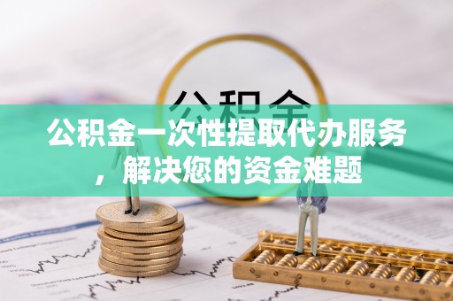 怀柔公积金一次性提取代办服务，解决您的资金难题