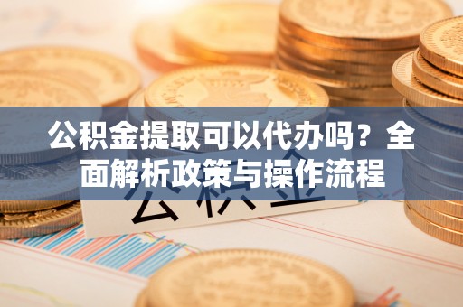 怀柔公积金提取可以代办吗？全面解析政策与操作流程