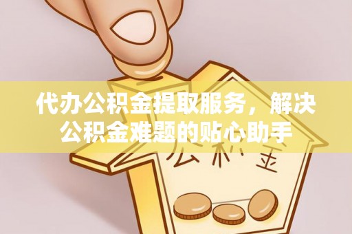 怀柔代办公积金提取服务，解决公积金难题的贴心助手