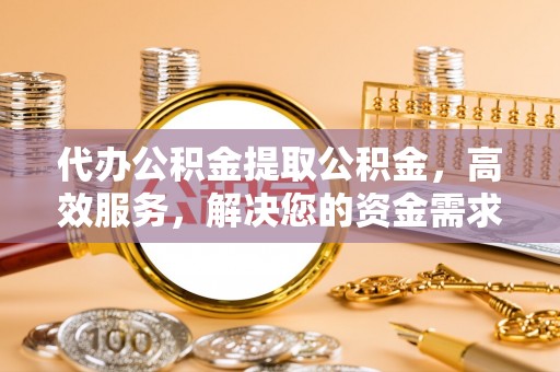 怀柔代办公积金提取公积金，高效服务，解决您的资金需求