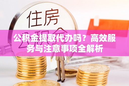 怀柔公积金提取代办吗？高效服务与注意事项全解析