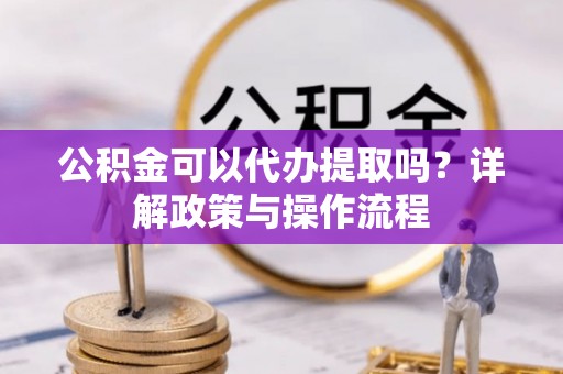 怀柔公积金可以代办提取吗？详解政策与操作流程