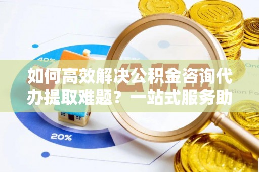 怀柔如何高效解决公积金咨询代办提取难题？一站式服务助您轻松搞定