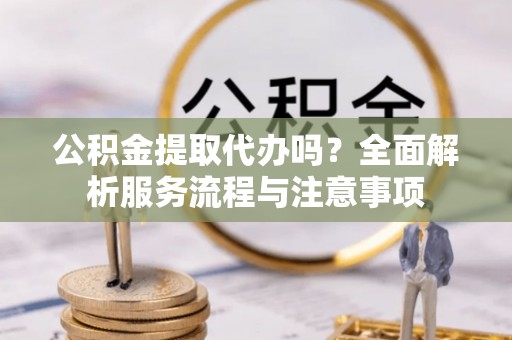 怀柔公积金提取代办吗？全面解析服务流程与注意事项