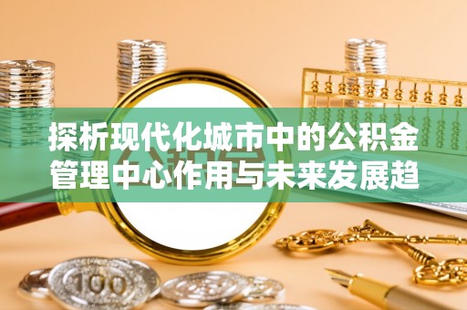 怀柔探析现代化城市中的公积金管理中心作用与未来发展趋势