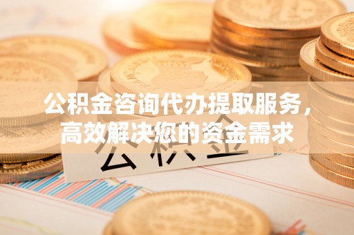 怀柔公积金咨询代办提取服务，高效解决您的资金需求