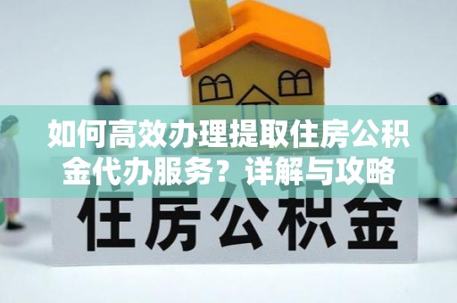 怀柔如何高效办理提取住房公积金代办服务？详解与攻略