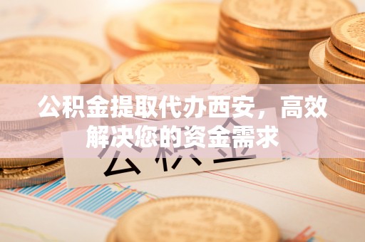 怀柔公积金提取代办西安，高效解决您的资金需求