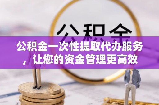 怀柔公积金一次性提取代办服务，让您的资金管理更高效