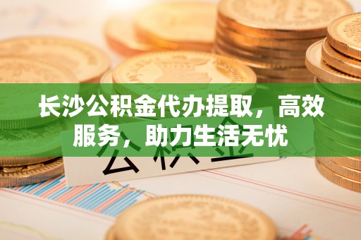 怀柔长沙公积金代办提取，高效服务，助力生活无忧