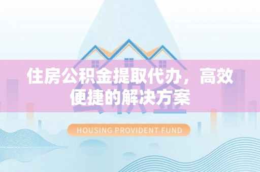 怀柔住房公积金提取代办，高效便捷的解决方案